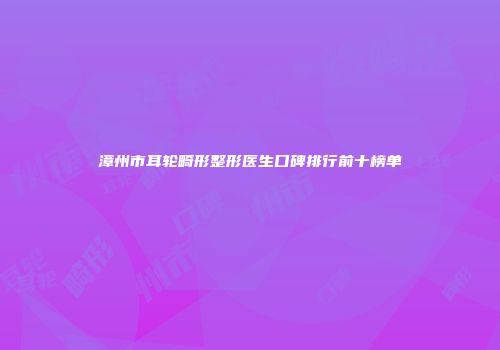 漳州市耳轮畸形整形医生口碑排行前十榜单