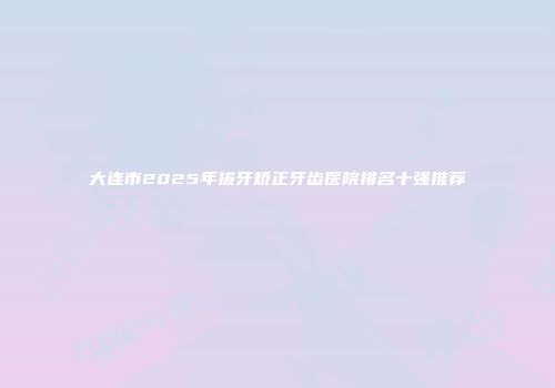 大连市2025年拔牙矫正牙齿医院排名十强推荐