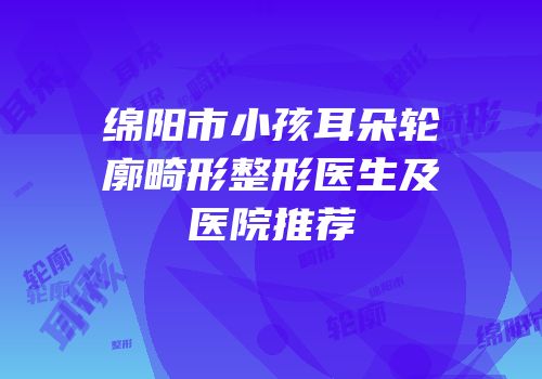 绵阳市小孩耳朵轮廓畸形整形医生及医院推荐