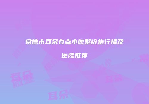 常德市耳朵有点小微整价格行情及医院推荐