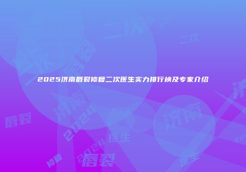 2025济南唇裂修复二次医生实力排行榜及专家介绍
