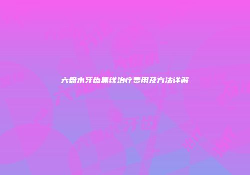 六盘水牙齿黑线治疗费用及方法详解