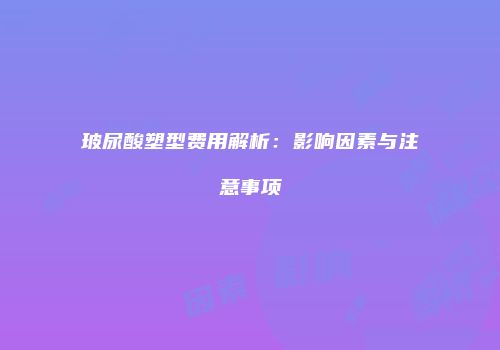 玻尿酸塑型费用解析：影响因素与注意事项
