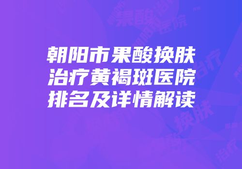 朝阳市果酸换肤治疗黄褐斑医院排名及详情解读