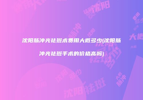 沈阳脉冲光祛斑术费用大概多少(沈阳脉冲光祛斑手术的价格高吗)