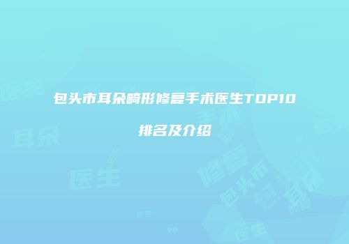 包头市耳朵畸形修复手术医生TOP10排名及介绍