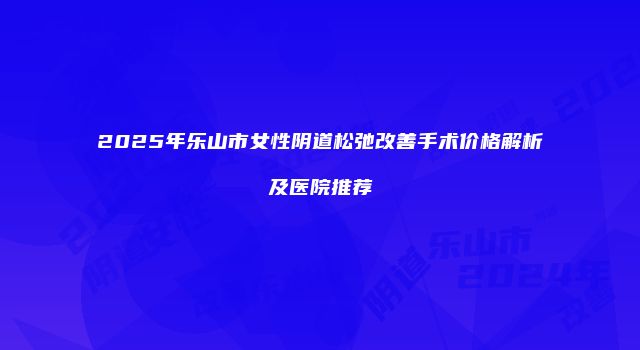 2025年乐山市女性阴道松弛改善手术价格解析及医院推荐