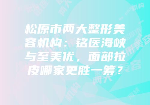 松原市两大整形美容机构：铭医海峡与至美优，面部拉皮哪家更胜一筹？
