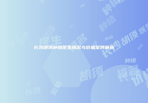 长沙胡须种植医生排名与价格案例解析