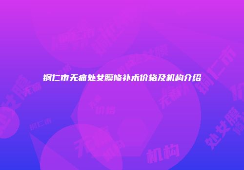 铜仁市无痛处女膜修补术价格及机构介绍