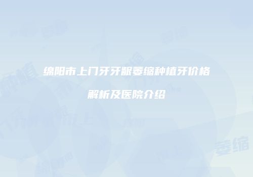 绵阳市上门牙牙龈萎缩种植牙价格解析及医院介绍