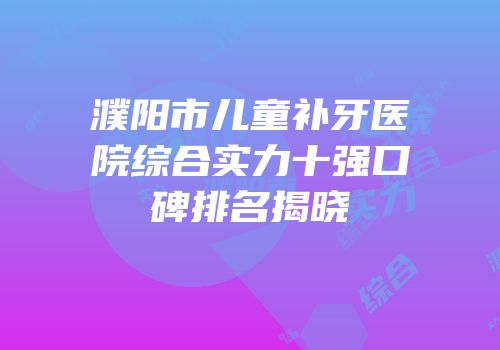濮阳市儿童补牙医院综合实力十强口碑排名揭晓