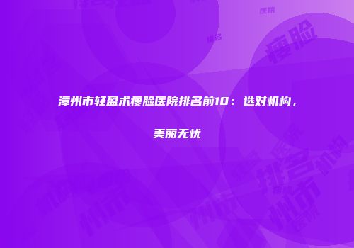 漳州市轻盈术瘦脸医院排名前10：选对机构，美丽无忧