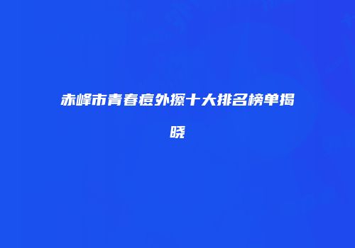 赤峰市青春痘外擦十大排名榜单揭晓