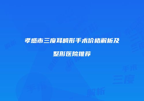 孝感市三度耳畸形手术价格解析及整形医院推荐