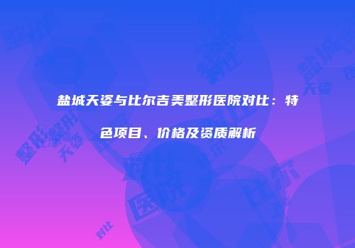 盐城天姿与比尔吉美整形医院对比：特色项目、价格及资质解析
