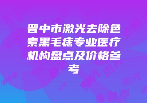 晋中市激光去除色素黑毛痣专业医疗机构盘点及价格参考