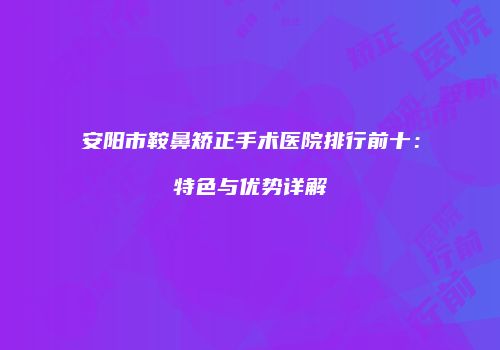 安阳市鞍鼻矫正手术医院排行前十：特色与优势详解