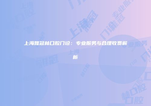 上海雅冠林口腔门诊：专业服务与合理收费解析