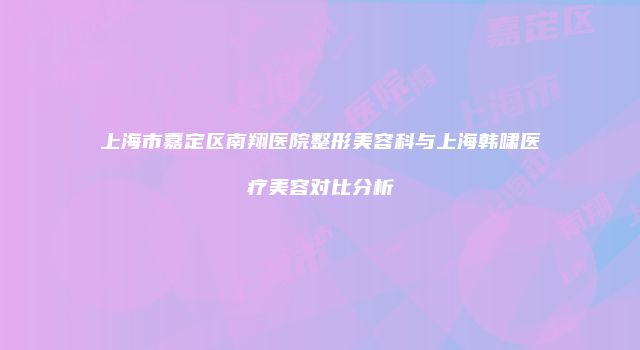 上海市嘉定区南翔医院整形美容科与上海韩啸医疗美容对比分析