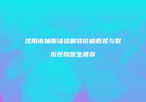 沈阳市抽脂法祛眼袋价格概览与整形医院医生推荐