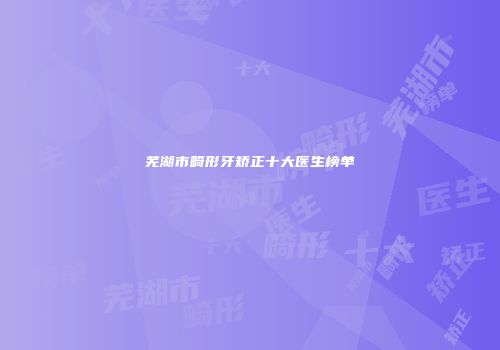芜湖市畸形牙矫正十大医生榜单
