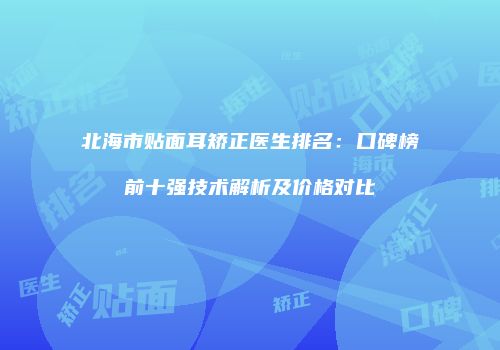 北海市贴面耳矫正医生排名：口碑榜前十强技术解析及价格对比