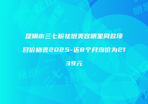 昆明市三七粉祛斑美容明星同款项目价格表2025-近8个月均价为2139元