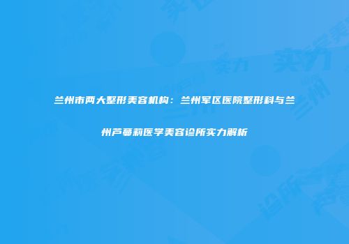 兰州市两大整形美容机构：兰州军区医院整形科与兰州芦蔓莉医学美容诊所实力解析