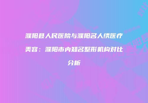 濮阳县人民医院与濮阳名人绣医疗美容：濮阳市内知名整形机构对比分析