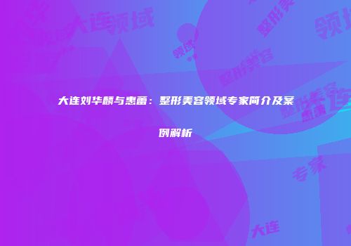 大连刘华麟与惠蕾：整形美容领域专家简介及案例解析