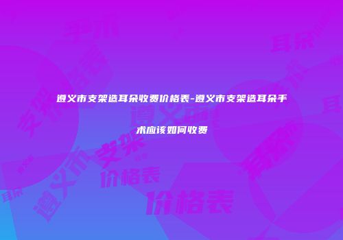 遵义市支架造耳朵收费价格表-遵义市支架造耳朵手术应该如何收费