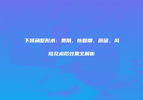 下颌角整形术：费用、恢复期、原因、风险及术后效果全解析