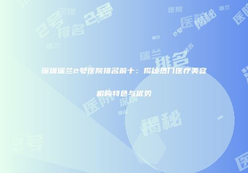 深圳瑞兰2号医院排名前十：揭秘热门医疗美容机构特色与优势