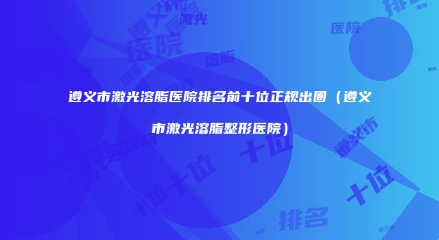 遵义市激光溶脂医院排名前十位正规出圈（遵义市激光溶脂整形医院）