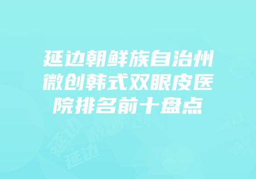 延边朝鲜族自治州微创韩式双眼皮医院排名前十盘点