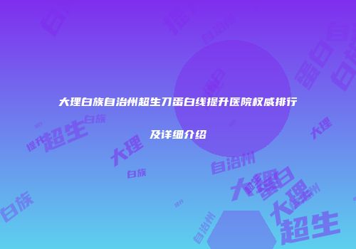 大理白族自治州超生刀蛋白线提升医院权威排行及详细介绍