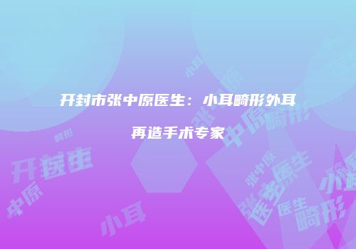 开封市张中原医生：小耳畸形外耳再造手术专家