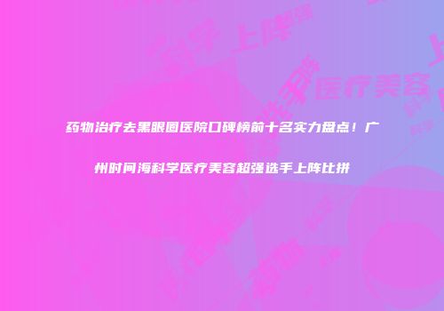 药物治疗去黑眼圈医院口碑榜前十名实力盘点！广州时间海科学医疗美容超强选手上阵比拼