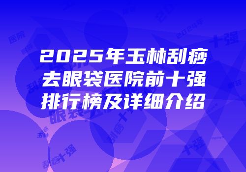 2025年玉林刮痧去眼袋医院前十强排行榜及详细介绍