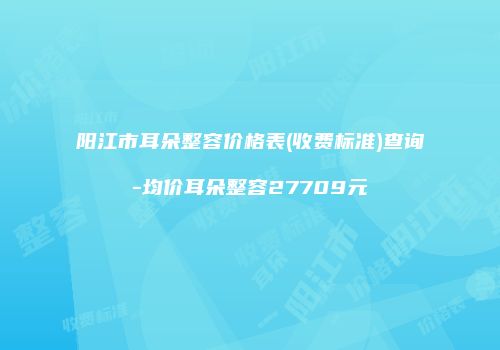 阳江市耳朵整容价格表(收费标准)查询-均价耳朵整容27709元