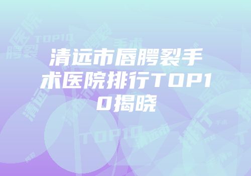 清远市唇腭裂手术医院排行TOP10揭晓