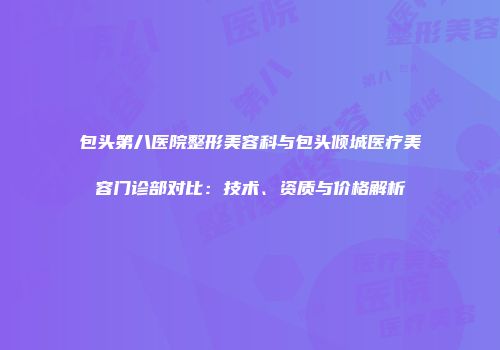 包头第八医院整形美容科与包头倾城医疗美容门诊部对比：技术、资质与价格解析