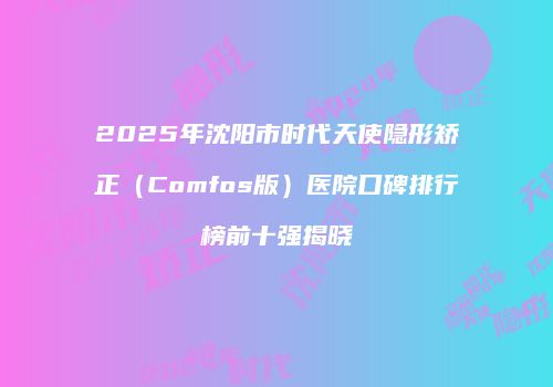 2025年沈阳市时代天使隐形矫正（Comfos版）医院口碑排行榜前十强揭晓