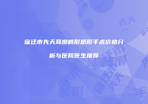 宿迁市先天耳廓畸形矫形手术价格分析与医院医生推荐