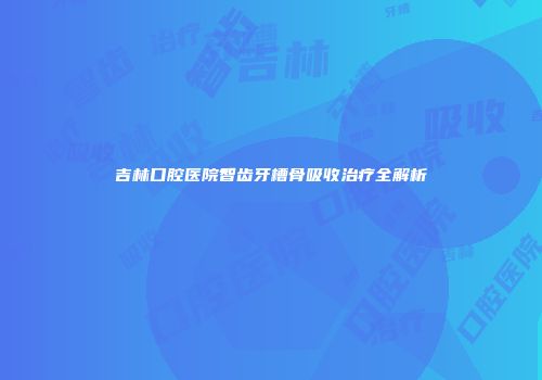 吉林口腔医院智齿牙槽骨吸收治疗全解析