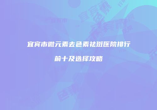 宜宾市微元素去色素祛斑医院排行前十及选择攻略