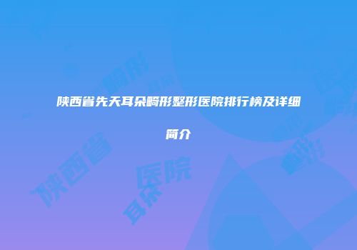 陕西省先天耳朵畸形整形医院排行榜及详细简介