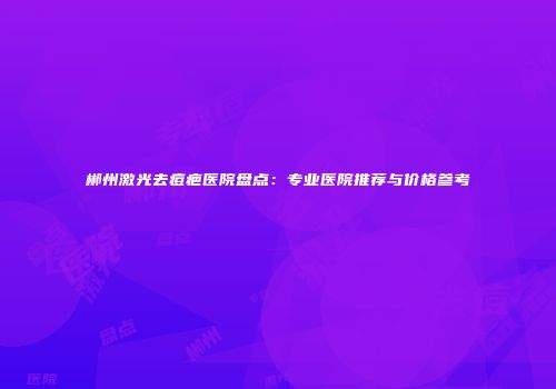 郴州激光去痘疤医院盘点：专业医院推荐与价格参考