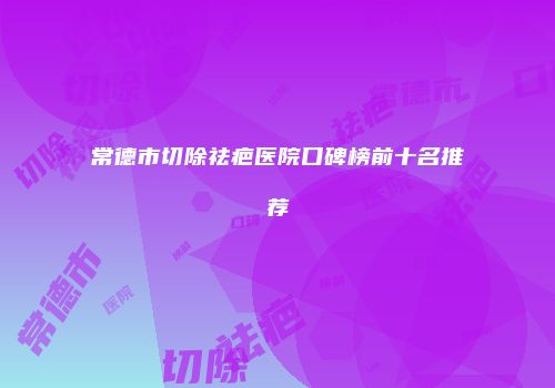 常德市切除祛疤医院口碑榜前十名推荐